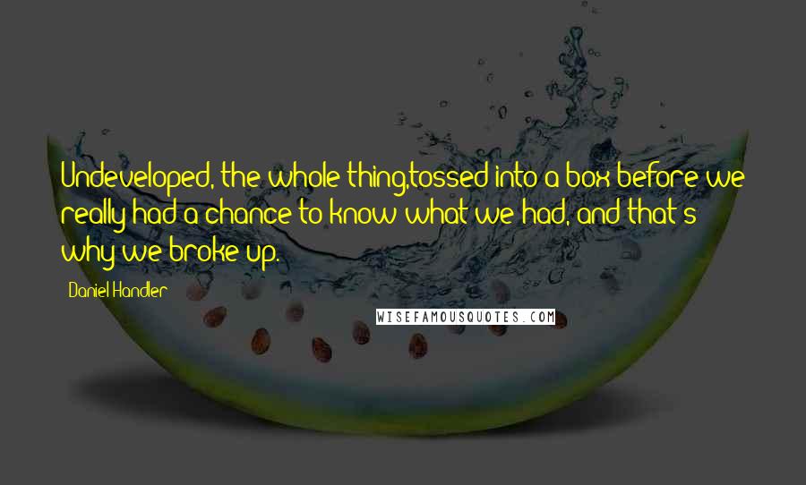 Daniel Handler Quotes: Undeveloped, the whole thing,tossed into a box before we really had a chance to know what we had, and that's why we broke up.