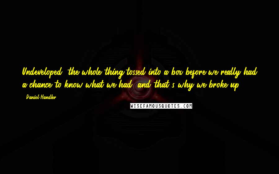 Daniel Handler Quotes: Undeveloped, the whole thing,tossed into a box before we really had a chance to know what we had, and that's why we broke up.