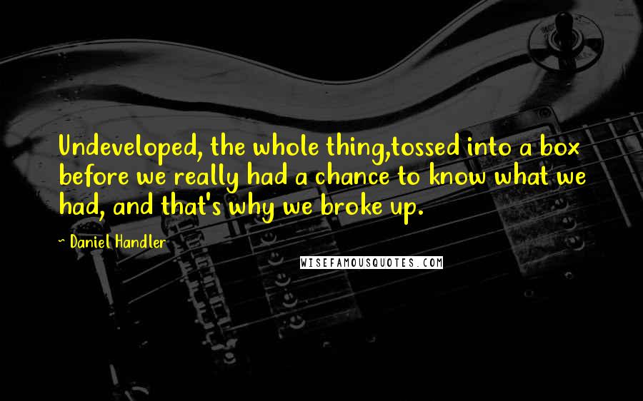 Daniel Handler Quotes: Undeveloped, the whole thing,tossed into a box before we really had a chance to know what we had, and that's why we broke up.