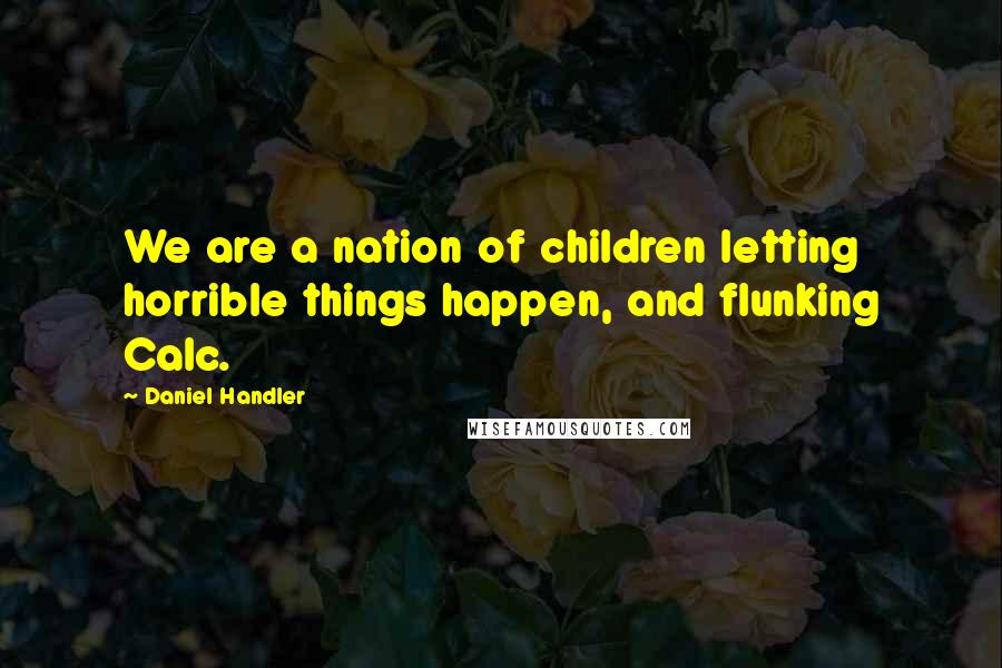 Daniel Handler Quotes: We are a nation of children letting horrible things happen, and flunking Calc.