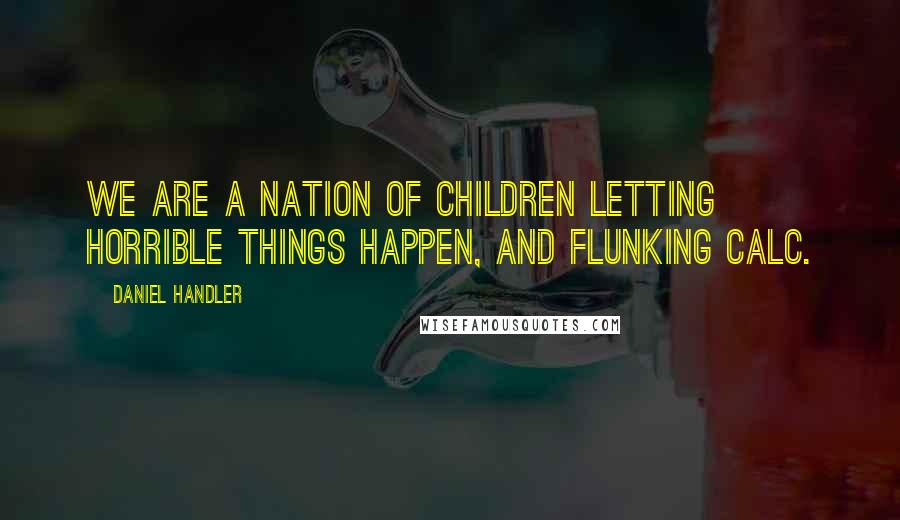 Daniel Handler Quotes: We are a nation of children letting horrible things happen, and flunking Calc.