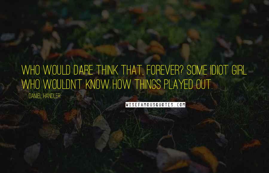 Daniel Handler Quotes: Who would dare think that, forever? Some idiot girl who wouldn't know how things played out.