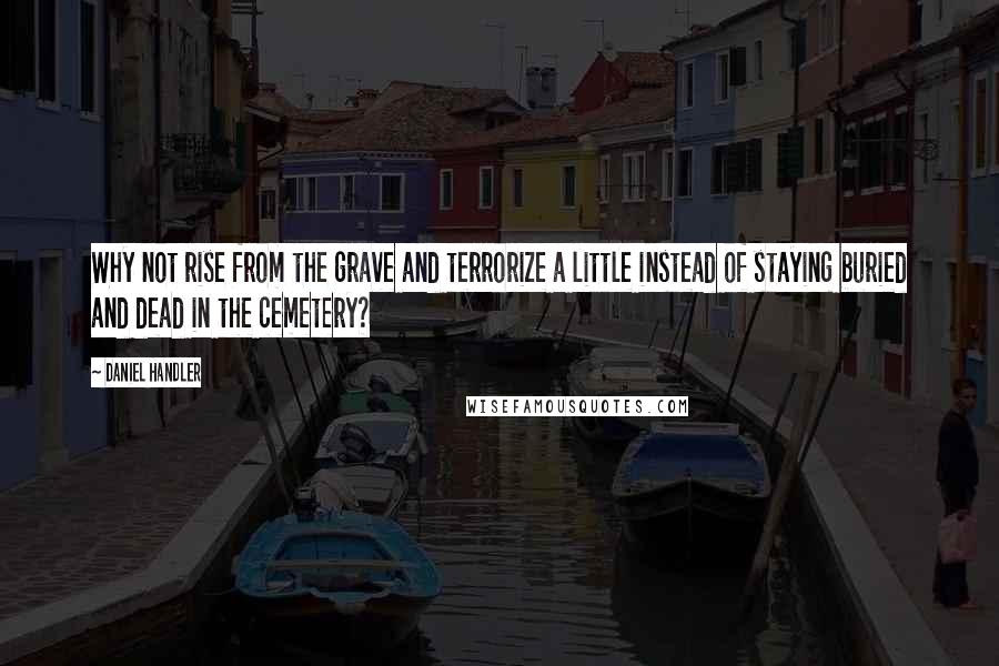 Daniel Handler Quotes: Why not rise from the grave and terrorize a little instead of staying buried and dead in the cemetery?