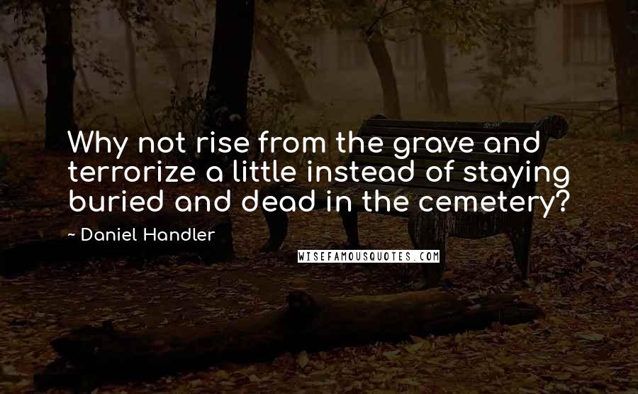 Daniel Handler Quotes: Why not rise from the grave and terrorize a little instead of staying buried and dead in the cemetery?