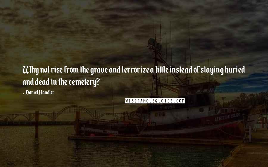 Daniel Handler Quotes: Why not rise from the grave and terrorize a little instead of staying buried and dead in the cemetery?