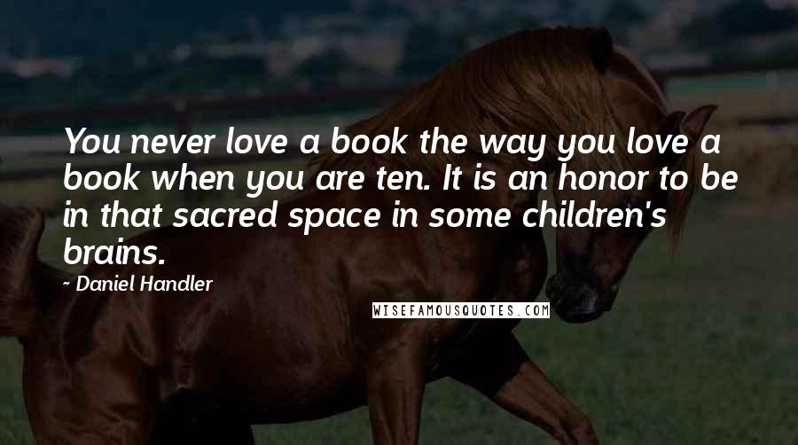 Daniel Handler Quotes: You never love a book the way you love a book when you are ten. It is an honor to be in that sacred space in some children's brains.