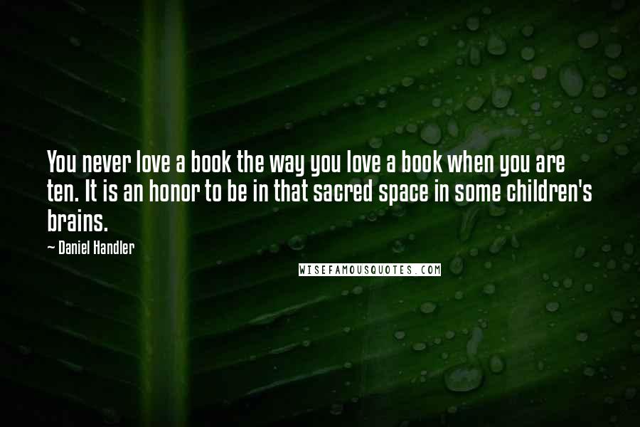 Daniel Handler Quotes: You never love a book the way you love a book when you are ten. It is an honor to be in that sacred space in some children's brains.