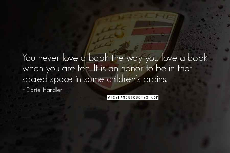 Daniel Handler Quotes: You never love a book the way you love a book when you are ten. It is an honor to be in that sacred space in some children's brains.