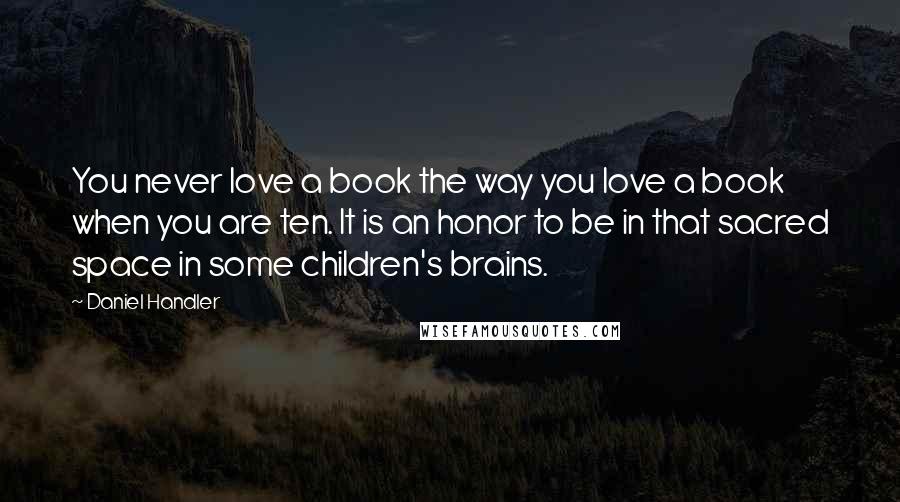 Daniel Handler Quotes: You never love a book the way you love a book when you are ten. It is an honor to be in that sacred space in some children's brains.