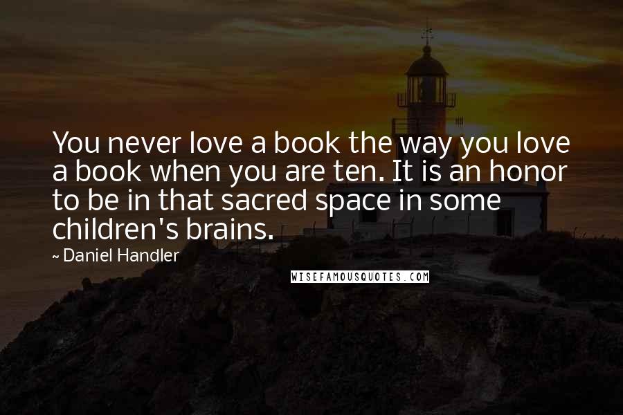 Daniel Handler Quotes: You never love a book the way you love a book when you are ten. It is an honor to be in that sacred space in some children's brains.