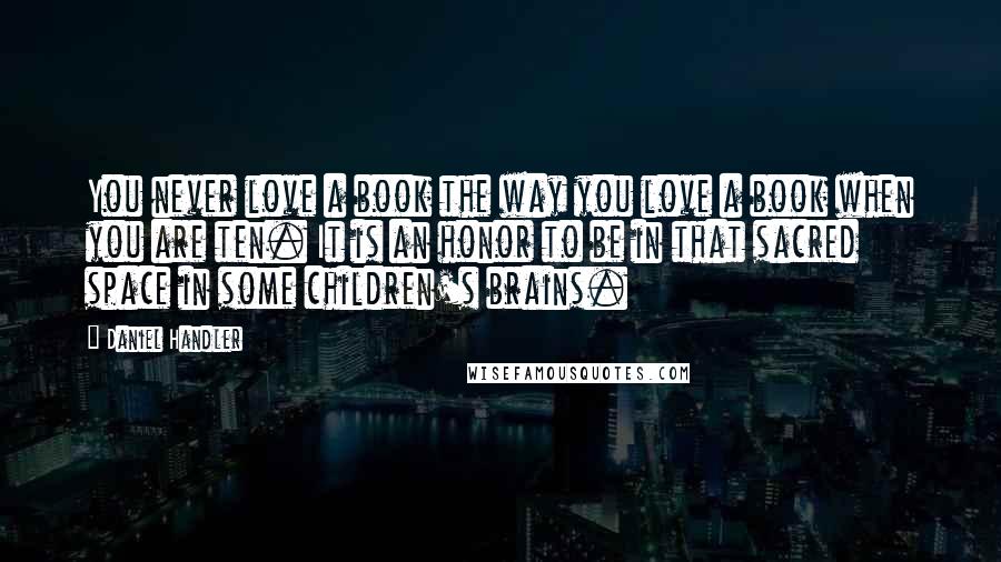 Daniel Handler Quotes: You never love a book the way you love a book when you are ten. It is an honor to be in that sacred space in some children's brains.