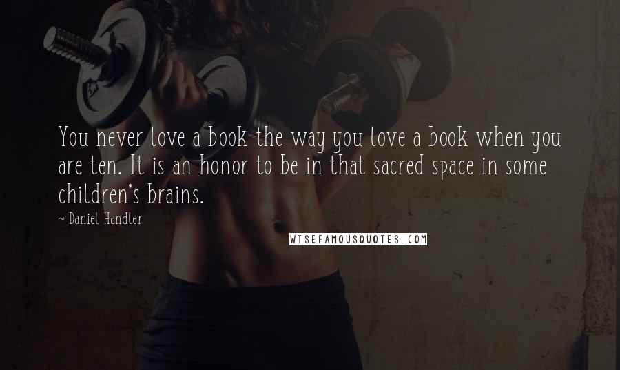 Daniel Handler Quotes: You never love a book the way you love a book when you are ten. It is an honor to be in that sacred space in some children's brains.