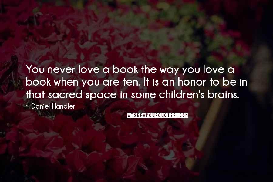 Daniel Handler Quotes: You never love a book the way you love a book when you are ten. It is an honor to be in that sacred space in some children's brains.