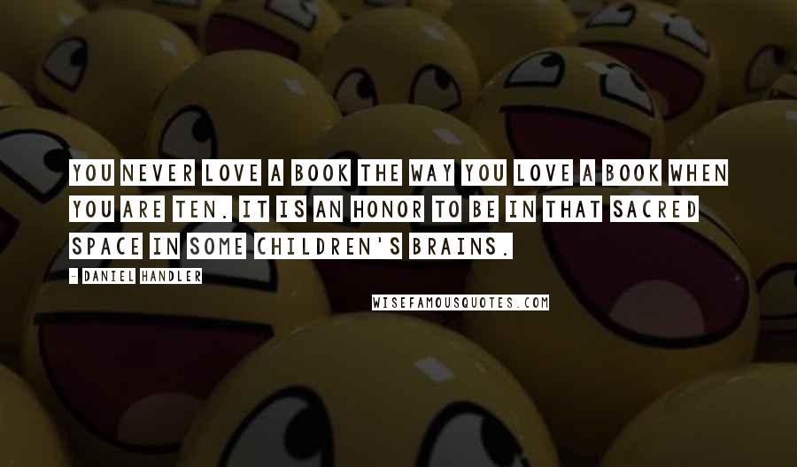 Daniel Handler Quotes: You never love a book the way you love a book when you are ten. It is an honor to be in that sacred space in some children's brains.