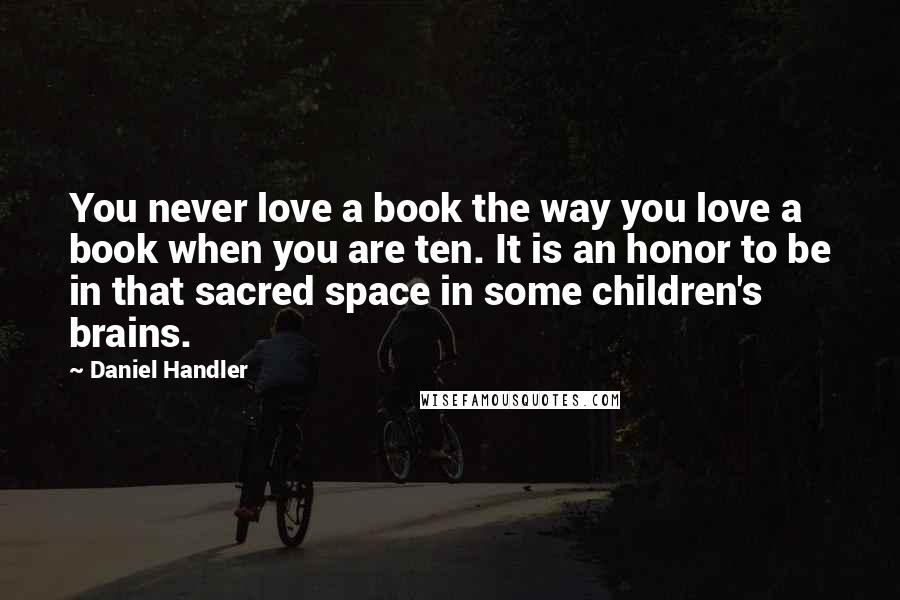 Daniel Handler Quotes: You never love a book the way you love a book when you are ten. It is an honor to be in that sacred space in some children's brains.