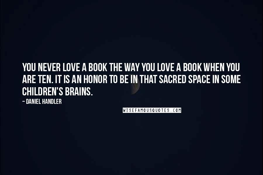 Daniel Handler Quotes: You never love a book the way you love a book when you are ten. It is an honor to be in that sacred space in some children's brains.