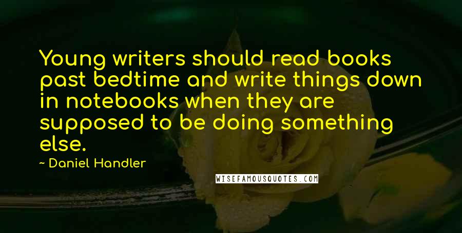 Daniel Handler Quotes: Young writers should read books past bedtime and write things down in notebooks when they are supposed to be doing something else.