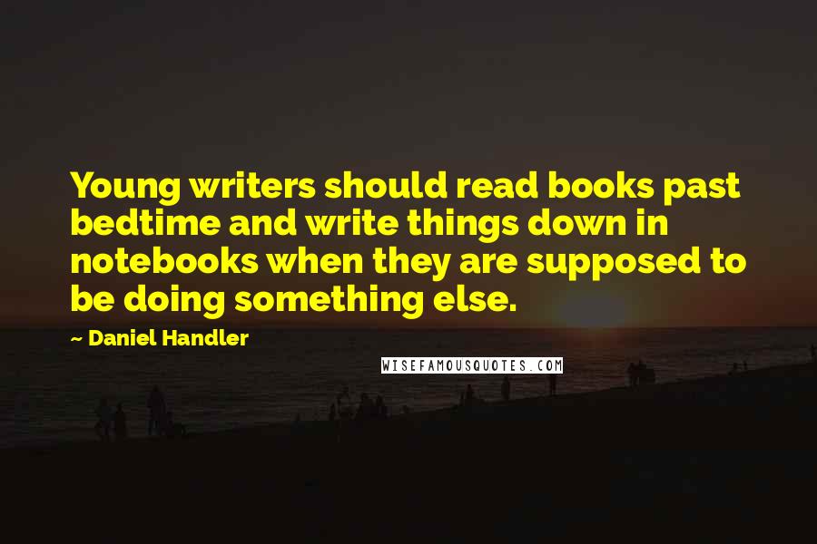 Daniel Handler Quotes: Young writers should read books past bedtime and write things down in notebooks when they are supposed to be doing something else.