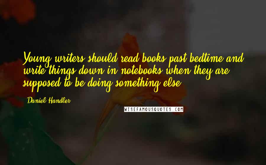 Daniel Handler Quotes: Young writers should read books past bedtime and write things down in notebooks when they are supposed to be doing something else.