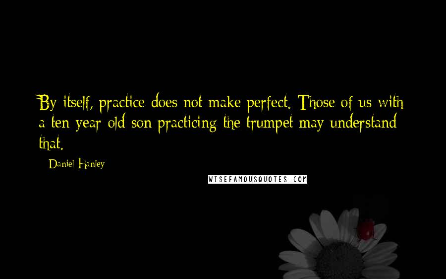 Daniel Hanley Quotes: By itself, practice does not make perfect. Those of us with a ten-year-old son practicing the trumpet may understand that.