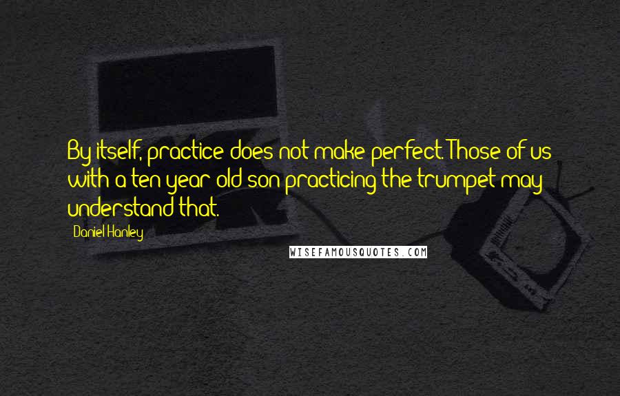 Daniel Hanley Quotes: By itself, practice does not make perfect. Those of us with a ten-year-old son practicing the trumpet may understand that.