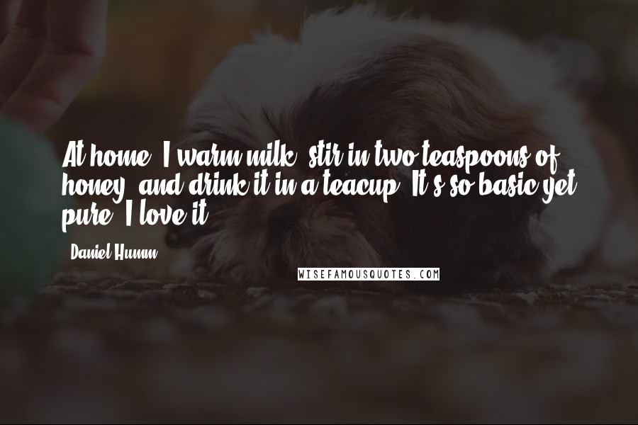Daniel Humm Quotes: At home, I warm milk, stir in two teaspoons of honey, and drink it in a teacup. It's so basic yet pure; I love it.