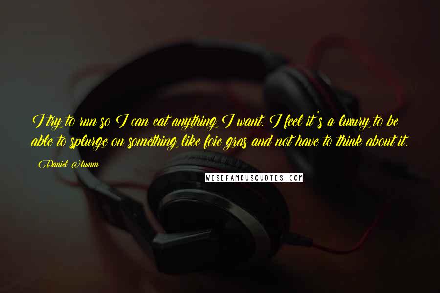 Daniel Humm Quotes: I try to run so I can eat anything I want. I feel it's a luxury to be able to splurge on something like foie gras and not have to think about it.