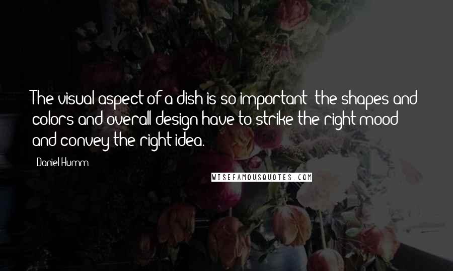 Daniel Humm Quotes: The visual aspect of a dish is so important; the shapes and colors and overall design have to strike the right mood and convey the right idea.