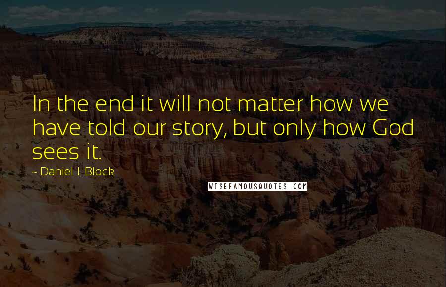 Daniel I. Block Quotes: In the end it will not matter how we have told our story, but only how God sees it.