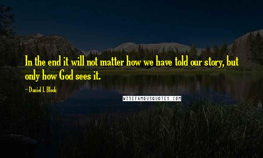 Daniel I. Block Quotes: In the end it will not matter how we have told our story, but only how God sees it.