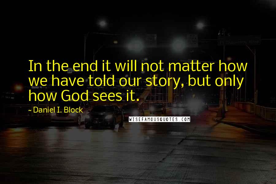 Daniel I. Block Quotes: In the end it will not matter how we have told our story, but only how God sees it.