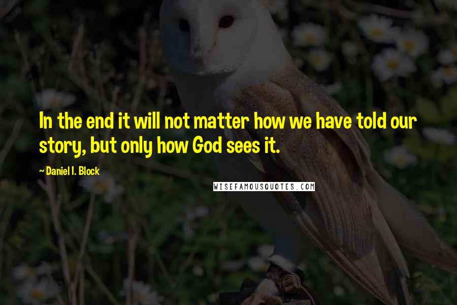 Daniel I. Block Quotes: In the end it will not matter how we have told our story, but only how God sees it.