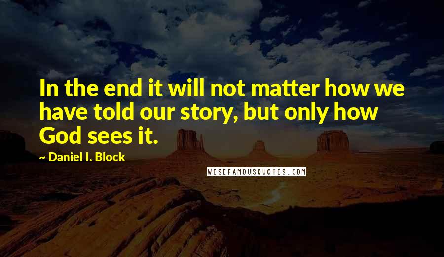 Daniel I. Block Quotes: In the end it will not matter how we have told our story, but only how God sees it.