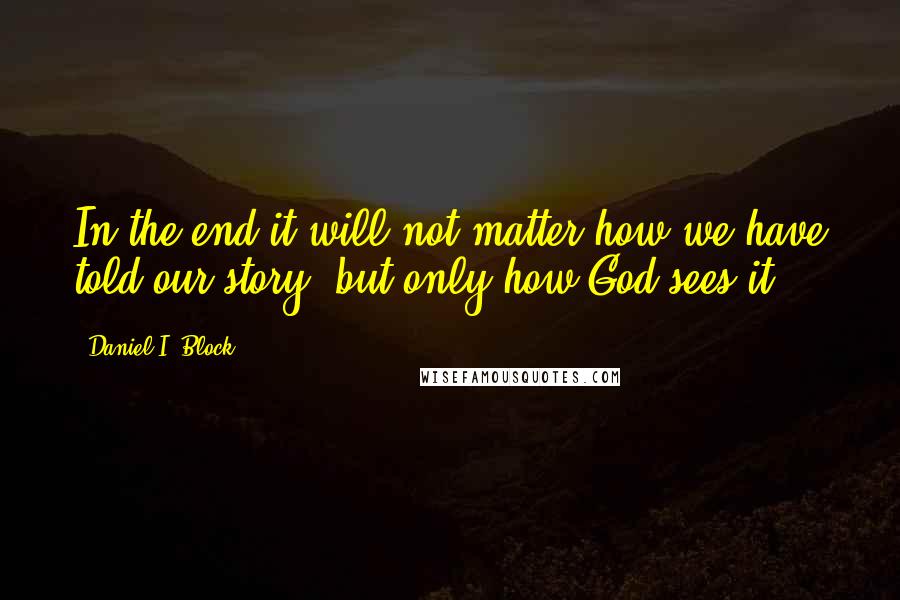 Daniel I. Block Quotes: In the end it will not matter how we have told our story, but only how God sees it.