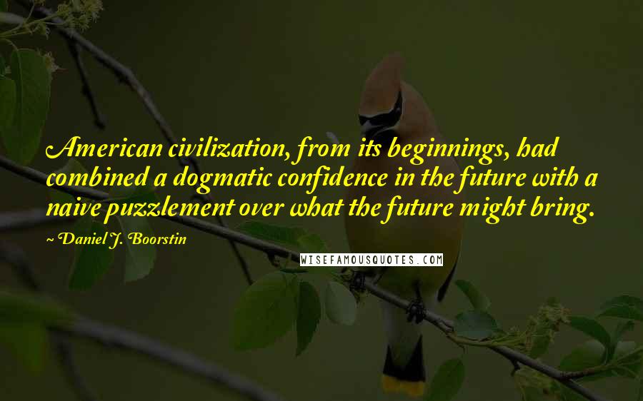 Daniel J. Boorstin Quotes: American civilization, from its beginnings, had combined a dogmatic confidence in the future with a naive puzzlement over what the future might bring.