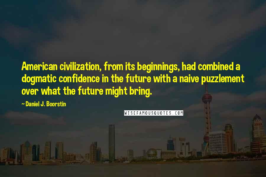 Daniel J. Boorstin Quotes: American civilization, from its beginnings, had combined a dogmatic confidence in the future with a naive puzzlement over what the future might bring.