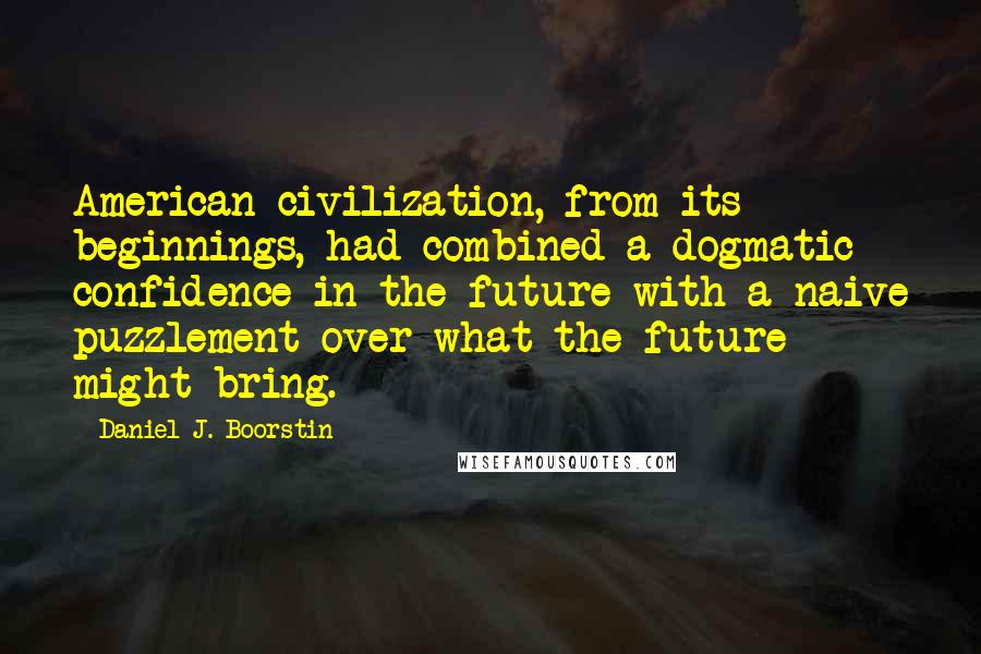 Daniel J. Boorstin Quotes: American civilization, from its beginnings, had combined a dogmatic confidence in the future with a naive puzzlement over what the future might bring.