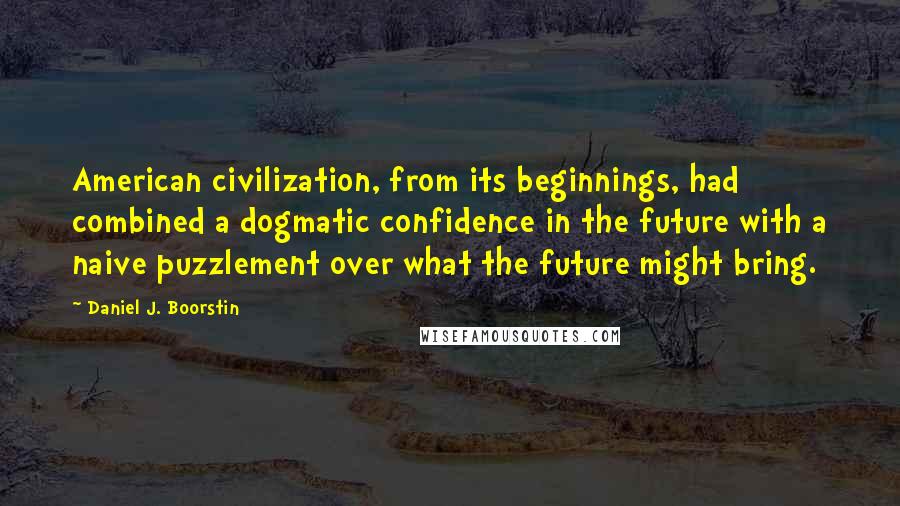 Daniel J. Boorstin Quotes: American civilization, from its beginnings, had combined a dogmatic confidence in the future with a naive puzzlement over what the future might bring.