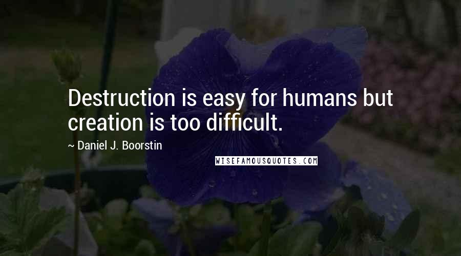 Daniel J. Boorstin Quotes: Destruction is easy for humans but creation is too difficult.