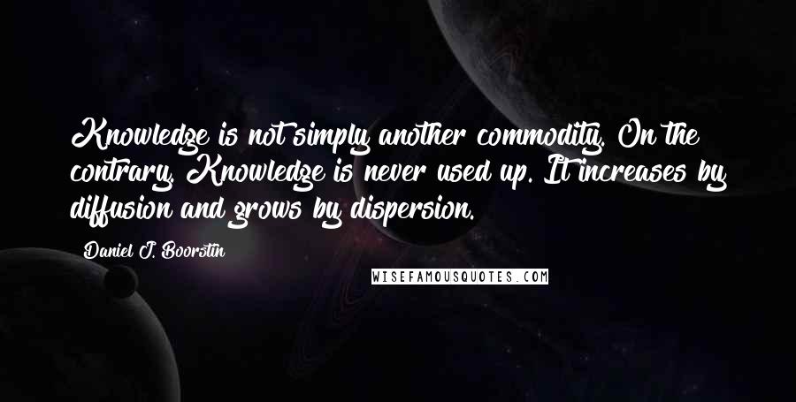 Daniel J. Boorstin Quotes: Knowledge is not simply another commodity. On the contrary. Knowledge is never used up. It increases by diffusion and grows by dispersion.