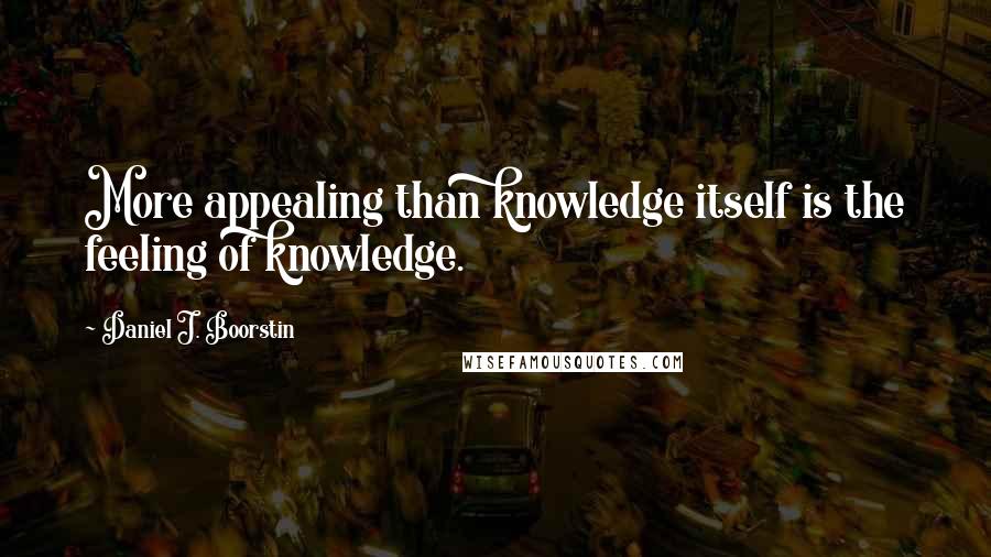 Daniel J. Boorstin Quotes: More appealing than knowledge itself is the feeling of knowledge.