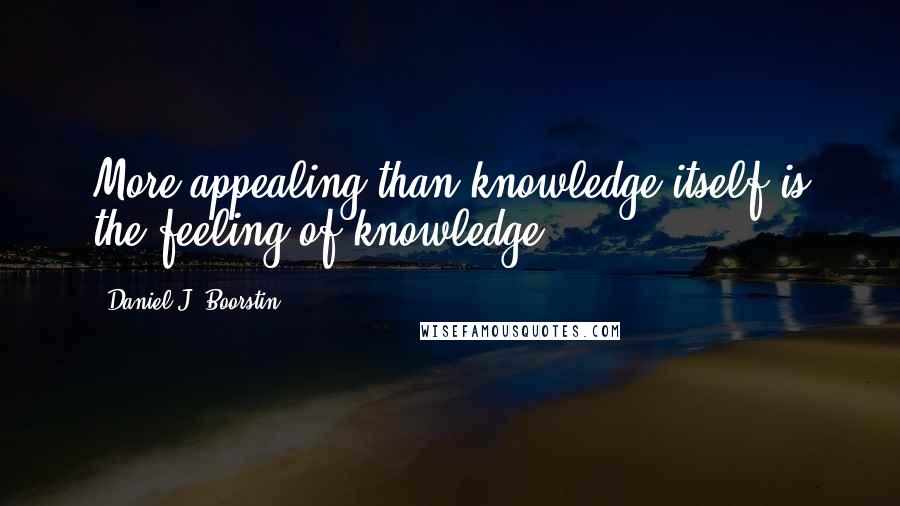 Daniel J. Boorstin Quotes: More appealing than knowledge itself is the feeling of knowledge.