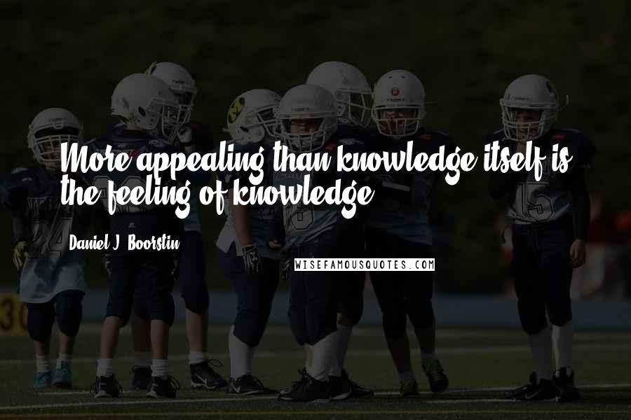 Daniel J. Boorstin Quotes: More appealing than knowledge itself is the feeling of knowledge.