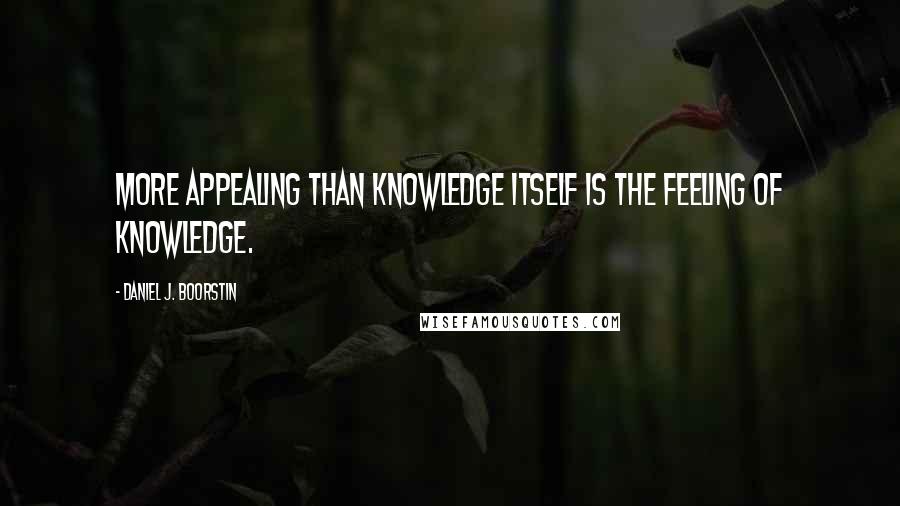 Daniel J. Boorstin Quotes: More appealing than knowledge itself is the feeling of knowledge.