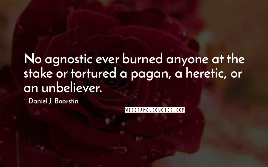 Daniel J. Boorstin Quotes: No agnostic ever burned anyone at the stake or tortured a pagan, a heretic, or an unbeliever.
