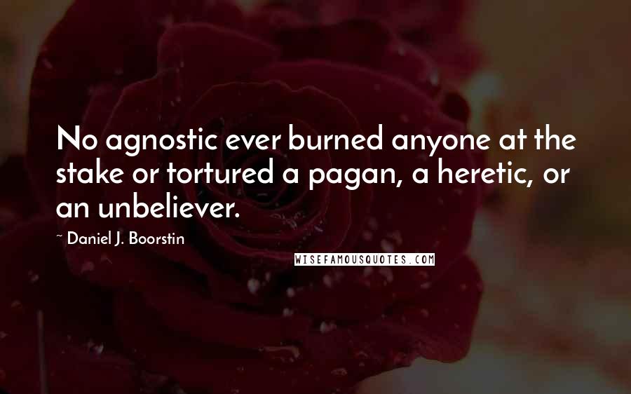 Daniel J. Boorstin Quotes: No agnostic ever burned anyone at the stake or tortured a pagan, a heretic, or an unbeliever.