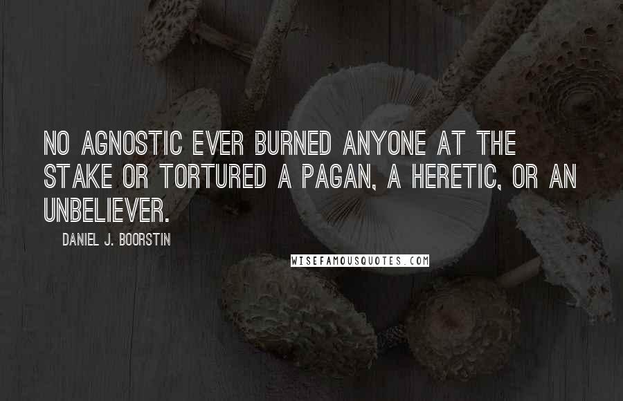 Daniel J. Boorstin Quotes: No agnostic ever burned anyone at the stake or tortured a pagan, a heretic, or an unbeliever.