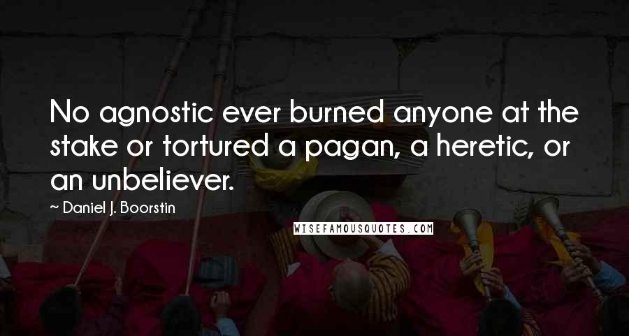 Daniel J. Boorstin Quotes: No agnostic ever burned anyone at the stake or tortured a pagan, a heretic, or an unbeliever.