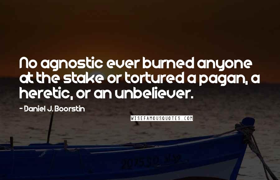 Daniel J. Boorstin Quotes: No agnostic ever burned anyone at the stake or tortured a pagan, a heretic, or an unbeliever.