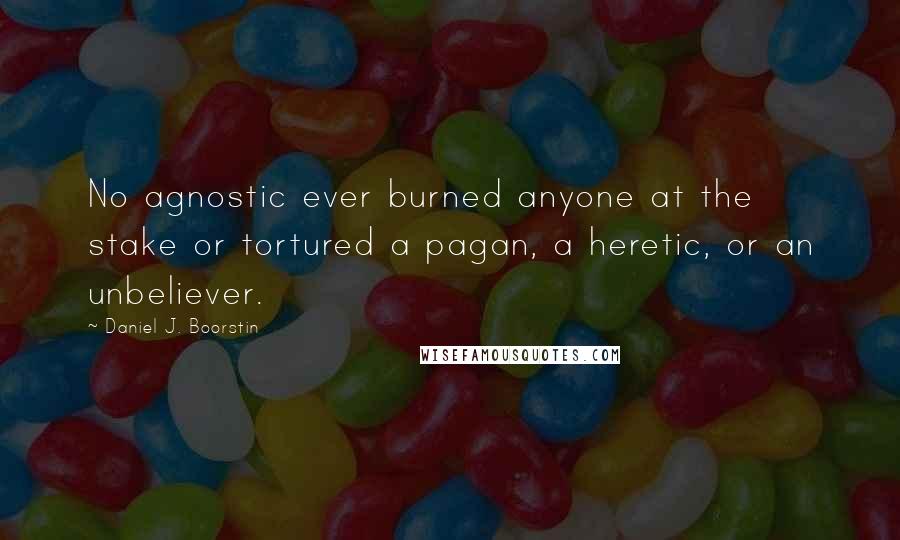Daniel J. Boorstin Quotes: No agnostic ever burned anyone at the stake or tortured a pagan, a heretic, or an unbeliever.